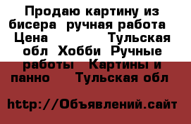 Продаю картину из бисера, ручная работа › Цена ­ 20 000 - Тульская обл. Хобби. Ручные работы » Картины и панно   . Тульская обл.